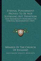Eternal Punishment Proved To Be Not Suffering But Privation: And Immortality Dependent On Spiritual Regeneration 1165429047 Book Cover