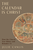 The Calendar Is Christ: How the Church Year Makes and Remakes Us 1481326228 Book Cover