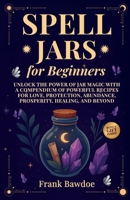 Spell Jars for Beginners: Unlock the Power of Jar Magic with a Compendium of Powerful Recipes for Love, Protection, Abundance, Prosperity, Healing, and Beyond 1990508170 Book Cover
