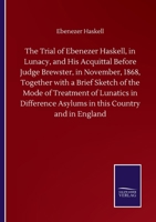 The Trial of Ebenezer Haskell, in Lunacy, and His Acquittal Before Judge Brewster, in November, 1868, Together with a Brief Sketch of the Mode of Treatment of Lunatics in Difference Asylums in this Co 1275113389 Book Cover