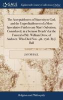 The acceptableness of sincerity to God; and the unprofitableness of a mere speculative faith to any man's salvation; considered, in a sermon preach'd ... Andover. Who died Nov. 4th. 1726. By J. Ball. 1171095449 Book Cover