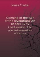 Opening of the War of the Revolution19th of April 1775 a Brief Narrative of the Principal Transactions of That Day 5518711018 Book Cover