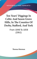 Ten Years' Diggings in Celtic & Saxon Grave Hills: In the Counties of Derby, Stafford, and York, From 1848 to 1858 With Notices 1165110776 Book Cover