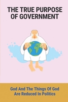 The True Purpose Of Government: God And The Things Of God Are Reduced In Politics: The Actual Mission Of Authorities B099T7SXJH Book Cover