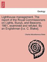 Lighthouse management. The report of the Royal Commissioners on Lights, Buoys, and Beacons, 1861, examined and refuted. By an Englishman [i.e. C. Blake].Second Edition 1241067457 Book Cover