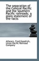 The separation of the Central Pacific and the Southern Pacific railroads; a plain statement of the facts 1341142205 Book Cover