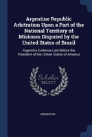 Argentine Republic Arbitration Upon a Part of the National Territory of Misiones Disputed by the United States of Brazil: Argentine Evidence Laid Befo 1376781999 Book Cover