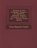 Pourquoi Je Suis Catholique: Réponse À M. Chastel De Boinville, Pasteur Protestant À Bar-le-duc... - Primary Source Edition 1021426849 Book Cover
