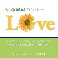 My Greatest Teacher - LOVE: Love helps us to be courageous when we feel like giving in 1452560463 Book Cover