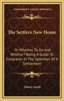 The Settlers New Home: Or Whether To Go And Whither? Being A Guide To Emigrants In The Selection Of A Settlement 0548307229 Book Cover