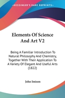 Elements Of Science And Art V2: Being A Familiar Introduction To Natural Philosophy And Chemistry, Together With Their Application To A Variety Of Elegant And Useful Arts 0548856230 Book Cover