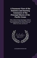 A Summary View of the Statistics and Existing Commerce of the Principal Shores of the Pacific Ocean: With a Sketch Of the Advantages, Political and ... Free Port Within Its Limits; and Also Of 1147423571 Book Cover