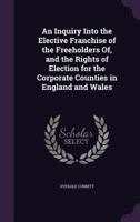 An Inquiry Into the Elective Franchise of the Freeholders Of, and the Rights of Election For, the Corporate Countries in England and Wales ... 1142879623 Book Cover