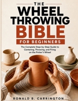 The Wheel Throwing Bible for Beginners: The Complete Step-by-Step Guide to Centering, Throwing, and Firing on the Potter's Wheel B0HFDGQ44T Book Cover