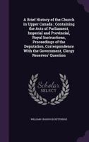 A Brief History of the Church in Upper Canada; Containing the Acts of Parliament, Imperial and Provincial, Royal Instructions, Proceedings of the Deputation, Correspondence with the Government, Clergy 1347147128 Book Cover