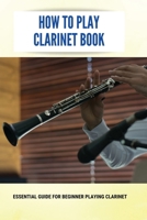 How To Play Clarinet Book: Essential Guide For Beginner Playing Clarinet: Beginner'S Guide For Playing Clarinet B094ZN6H1B Book Cover