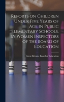 Reports on Children Under Five Years of age in Public Elementary Schools, by Women Inspectors of the Board of Education 1018515313 Book Cover
