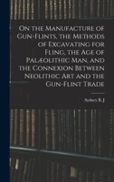 On the Manufacture of Gun-Flints, the Methods of Excavating for Fling, the Age of Palaeolithic Man, and the Connexion Between Neolithic Art and the Gu 1015658210 Book Cover