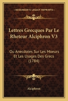 Lettres Grecques Par Le Rheteur Alciphron V3: Ou Anecdotes Sur Les Moeurs Et Les Usages Des Grecs (1784) 1104993627 Book Cover