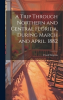 A Trip Through Northern and Central Florida, During March and April. 1882 1021147613 Book Cover