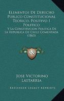 Elementos De Derecho Publico Constitucional Teorico, Positivo I Politico: Y La Constitucion Politica De La Republica De Chile Comentada (1865) 1168482585 Book Cover