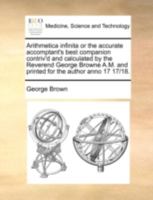 Arithmetica infinita or the accurate accomptant's best companion contriv'd and calculated by the Reverend George Browne A.M. and printed for the author anno 17 17/18. 1140699369 Book Cover