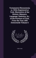 Testamenta Eboracensia; or, Wills Registered at York, Illustrative of the History, Manners, Language, Statistics, &c., of the Province of York, From the Year 1300 Downwards; Volume 5 9354216889 Book Cover