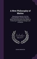 A New Philosophy of Matter: Showing the Identity of All the Imponderables and the Influence Which Electricity Exerts Over Matter in Producing All Chemical Changes and All Motion 1340705265 Book Cover