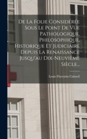 de la Folie, Consid�r�e Sous Le Point de Vue Pathologique, Philosophique, Historique Et Judiciaire: Depuis La Renaissance Des Sciences En Europe Jusqu'au Dix-Neuvi�me Si�cle ...... 1018771913 Book Cover