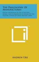 Philosophy of Manufactures or an Exposition of the Scientific, moral and commercial economy of the Factory System of Great Brit 1015915671 Book Cover