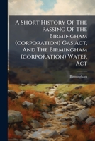 A Short History Of The Passing Of The Birmingham (corporation) Gas Act, And The Birmingham (corporation) Water Act 1178781135 Book Cover