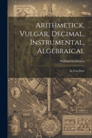 Arithmetick, Vulgar, Decimal, Instrumental, Algebraical: In Four Parts 102251721X Book Cover