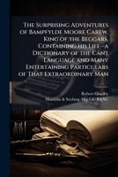 The surprising adventures of Bampfylde Moore Carew, king of the beggars, containing his life--a dictionary of the cant language and many entertaining particulars of that extraordinary man 1177246295 Book Cover