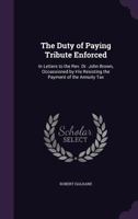 The Duty of Paying Tribute Enforced: In Letters to the REV. Dr. John Brown, Occassioned by His Resisting the Payment of the Annuity Tax 1340932016 Book Cover