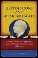 British Lions and Mexican Eagles: Business, Politics, and Empire in the Career of Weetman Pearson in Mexico, 1889–1919 0804774455 Book Cover