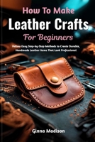 How To Make Leather Crafts For Beginners: Follow Easy Step-by-Step Methods to Create Durable, Handmade Leather Items That Look Professional B0H2R5SN55 Book Cover