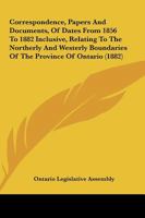 Correspondence, Papers and Documents, of Dates from 1856 to 1882 Inclusive, Relating to the Northerly and Westerly Boundaries of the Province of Ontar 1165386399 Book Cover