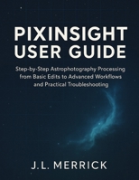 PIXINSIGHT USER GUIDE: Step-by-Step Astrophotography Processing from Basic Edits to Advanced Workflows and Practical Troubleshooting B0FNR7RW71 Book Cover
