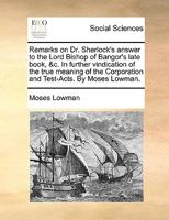 Remarks on Dr. Sherlock's answer to the Lord Bishop of Bangor's late book, &c. In further vindication of the true meaning of the Corporation and Test-Acts. By Moses Lowman. 1170420079 Book Cover