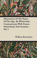 Illustrations of the Passes of the Alps, by Which Italy Communicates With France, Switzerland, and Germany; Volume 1 1017974659 Book Cover