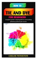 HOW TO TIE AND DYE FOR BEGINNERS: Complete guide to dyeing fabrics and making fabulous patterns B096HRYG5V Book Cover