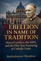 Rebellion in Name of Tradition: Marcel Lefebvre, the SSPX, and the Fifty-Year Fracturing of Catholic Unity B0H9B3DXQC Book Cover