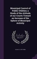 Municipal Control of Public Utilities; A Study of the Attitude of Our Courts Toward an Increase of the Sphere of Municipal Activity 1355877881 Book Cover