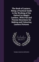 The Book Of Lantern: Being A Practical Guide To The Working Of The Optical Or Magic Lantern, With Full And Precise Directions For Making And Coloring Lantern Pictures 1013999614 Book Cover