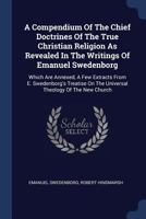 A Compendium Of The Chief Doctrines Of The True Christian Religion As Revealed In The Writings Of Emanuel Swedenborg: Which Are Annexed, A Few ... On The Universal Theology Of The New Church 1179173279 Book Cover