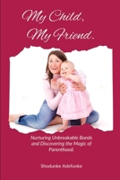 MY CHILD MY FRIEND: Nurturing Unbreakable Bonds and Discovering the Magic of Parenthood. B0C7T3FJDH Book Cover