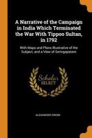 A Narrative Of The Campaign In India Which Terminated The War With Tippoo Sultan, In 1792: With Maps And Plans Illustrative Of The Subject, And A View Of Seringapatam 1173916164 Book Cover
