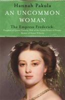 An Uncommon Woman - The Empress Frederick: Daughter of Queen Victoria, Wife of the Crown Prince of Prussia, Mother of Kaiser Wilhelm