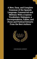 A New, Easy, and Complete Grammar of the Spanish Language, Commercial and Military; With a Copious Vocabulary, Dialogues, a Correspondence, Fables, and Prose and Poetical Extracts from the Best Author 1355795664 Book Cover