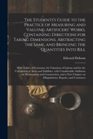 The Students's Guide to the Practice of Measuring and Valuing Artificers' Works, Containing Directions for Taking Dimensions, Abstracting the Same, ... for Valuation of Labour and for The... 1014911524 Book Cover